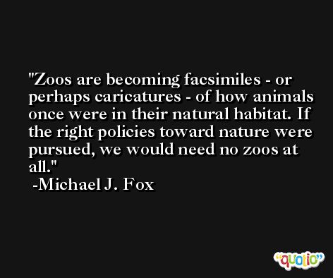 Zoos are becoming facsimiles - or perhaps caricatures - of how animals once were in their natural habitat. If the right policies toward nature were pursued, we would need no zoos at all. -Michael J. Fox