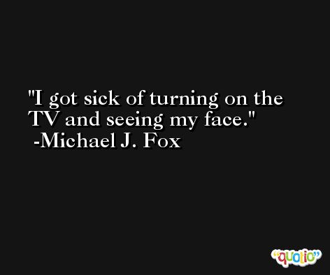 I got sick of turning on the TV and seeing my face. -Michael J. Fox