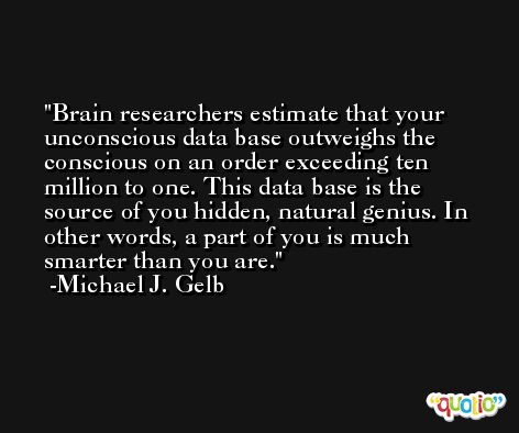 Brain researchers estimate that your unconscious data base outweighs the conscious on an order exceeding ten million to one. This data base is the source of you hidden, natural genius. In other words, a part of you is much smarter than you are. -Michael J. Gelb