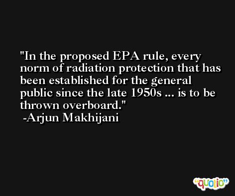 In the proposed EPA rule, every norm of radiation protection that has been established for the general public since the late 1950s ... is to be thrown overboard. -Arjun Makhijani