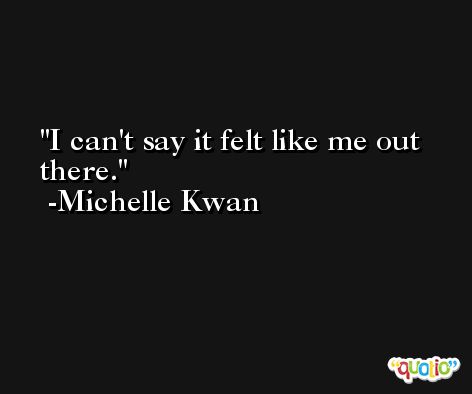 I can't say it felt like me out there. -Michelle Kwan
