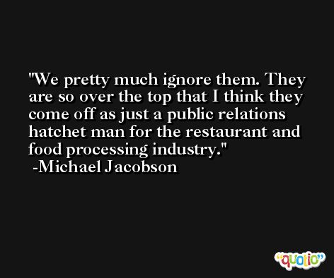 We pretty much ignore them. They are so over the top that I think they come off as just a public relations hatchet man for the restaurant and food processing industry. -Michael Jacobson