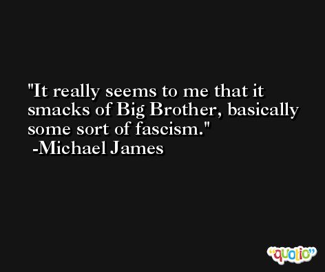 It really seems to me that it smacks of Big Brother, basically some sort of fascism. -Michael James