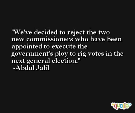 We've decided to reject the two new commissioners who have been appointed to execute the government's ploy to rig votes in the next general election. -Abdul Jalil