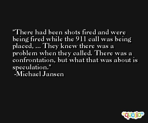 There had been shots fired and were being fired while the 911 call was being placed, ... They knew there was a problem when they called. There was a confrontation, but what that was about is speculation. -Michael Jansen