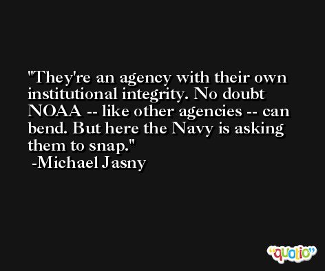They're an agency with their own institutional integrity. No doubt NOAA -- like other agencies -- can bend. But here the Navy is asking them to snap. -Michael Jasny