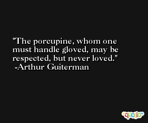 The porcupine, whom one must handle gloved, may be respected, but never loved. -Arthur Guiterman