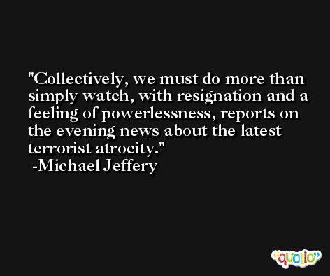 Collectively, we must do more than simply watch, with resignation and a feeling of powerlessness, reports on the evening news about the latest terrorist atrocity. -Michael Jeffery