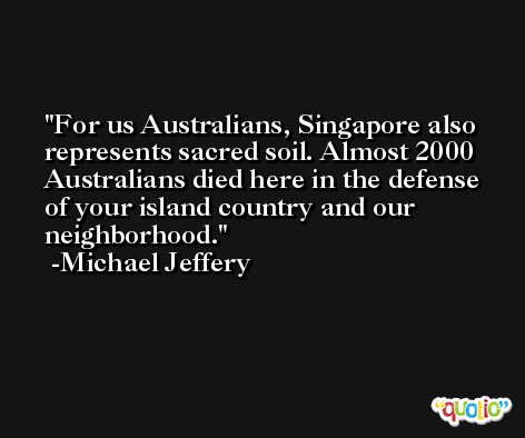 For us Australians, Singapore also represents sacred soil. Almost 2000 Australians died here in the defense of your island country and our neighborhood. -Michael Jeffery