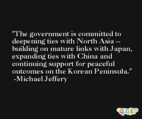 The government is committed to deepening ties with North Asia -- building on mature links with Japan, expanding ties with China and continuing support for peaceful outcomes on the Korean Peninsula. -Michael Jeffery