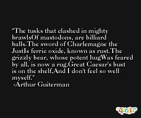 The tusks that clashed in mighty brawlsOf mastodons, are billiard balls.The sword of Charlemagne the JustIs ferric oxide, known as rust.The grizzly bear, whose potent hugWas feared by all, is now a rug.Great Caesar's bust is on the shelf,And I don't feel so well myself. -Arthur Guiterman