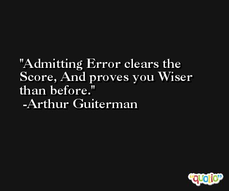 Admitting Error clears the Score, And proves you Wiser than before. -Arthur Guiterman