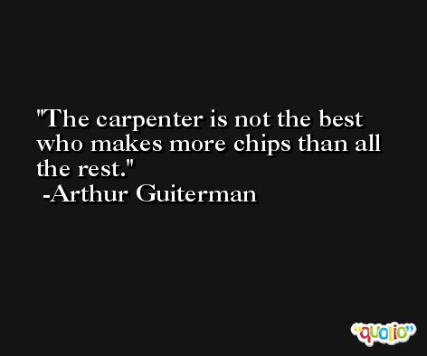 The carpenter is not the best who makes more chips than all the rest. -Arthur Guiterman