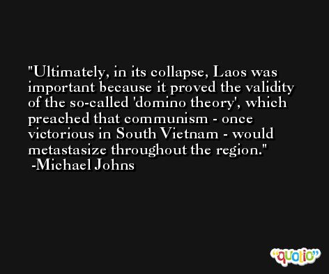 Ultimately, in its collapse, Laos was important because it proved the validity of the so-called 'domino theory', which preached that communism - once victorious in South Vietnam - would metastasize throughout the region. -Michael Johns