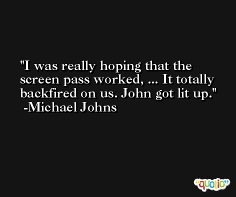 I was really hoping that the screen pass worked, ... It totally backfired on us. John got lit up. -Michael Johns