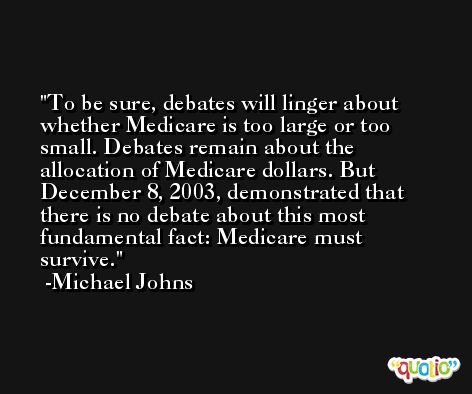 To be sure, debates will linger about whether Medicare is too large or too small. Debates remain about the allocation of Medicare dollars. But December 8, 2003, demonstrated that there is no debate about this most fundamental fact: Medicare must survive.  -Michael Johns