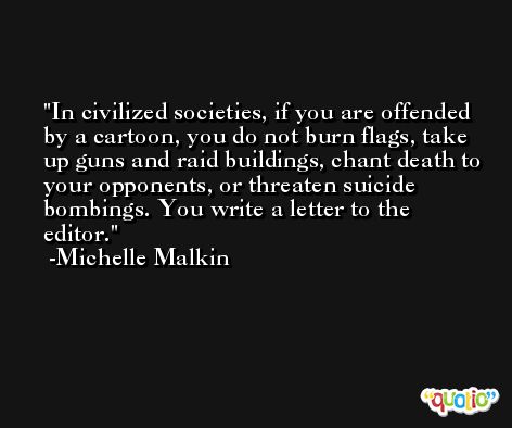 In civilized societies, if you are offended by a cartoon, you do not burn flags, take up guns and raid buildings, chant death to your opponents, or threaten suicide bombings. You write a letter to the editor. -Michelle Malkin