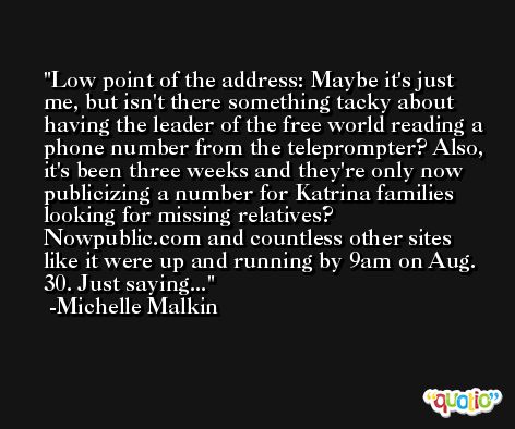Low point of the address: Maybe it's just me, but isn't there something tacky about having the leader of the free world reading a phone number from the teleprompter? Also, it's been three weeks and they're only now publicizing a number for Katrina families looking for missing relatives? Nowpublic.com and countless other sites like it were up and running by 9am on Aug. 30. Just saying... -Michelle Malkin