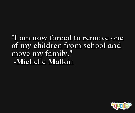 I am now forced to remove one of my children from school and move my family. -Michelle Malkin