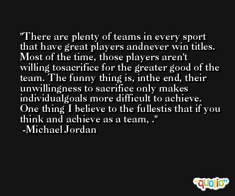 There are plenty of teams in every sport that have great players andnever win titles. Most of the time, those players aren't willing tosacrifice for the greater good of the team. The funny thing is, inthe end, their unwillingness to sacrifice only makes individualgoals more difficult to achieve. One thing I believe to the fullestis that if you think and achieve as a team, . -Michael Jordan