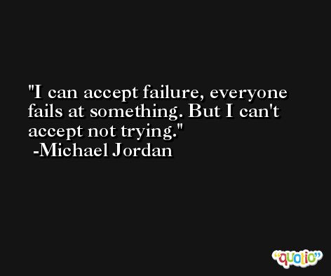 I can accept failure, everyone fails at something. But I can't accept not trying. -Michael Jordan