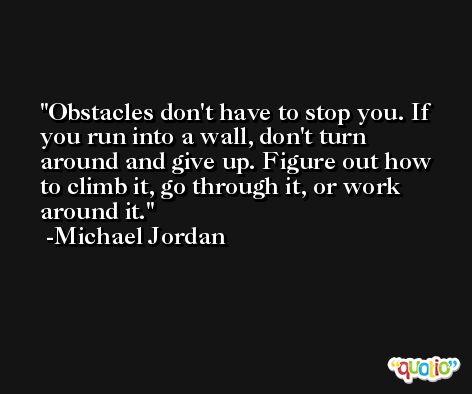 Obstacles don't have to stop you. If you run into a wall, don't turn around and give up. Figure out how to climb it, go through it, or work around it. -Michael Jordan