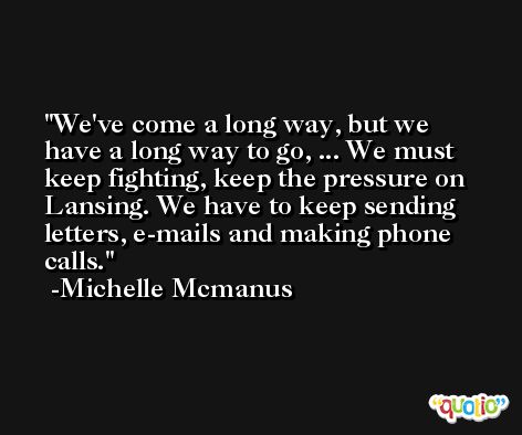 We've come a long way, but we have a long way to go, ... We must keep fighting, keep the pressure on Lansing. We have to keep sending letters, e-mails and making phone calls. -Michelle Mcmanus