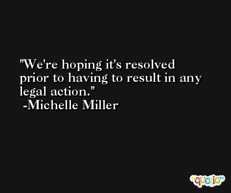 We're hoping it's resolved prior to having to result in any legal action. -Michelle Miller