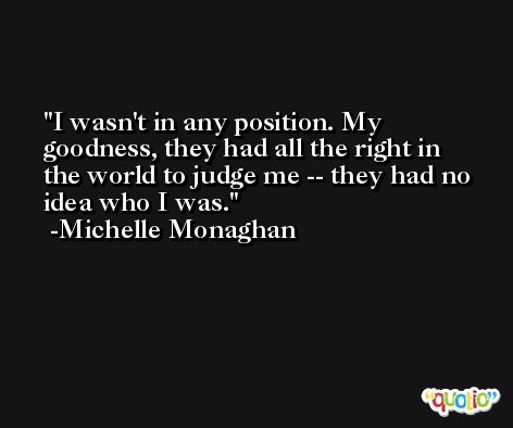 I wasn't in any position. My goodness, they had all the right in the world to judge me -- they had no idea who I was. -Michelle Monaghan