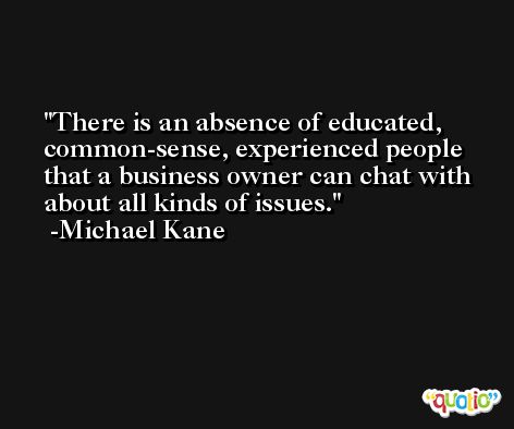 There is an absence of educated, common-sense, experienced people that a business owner can chat with about all kinds of issues. -Michael Kane
