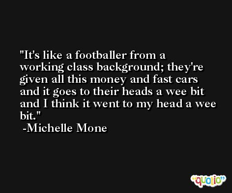 It's like a footballer from a working class background; they're given all this money and fast cars and it goes to their heads a wee bit and I think it went to my head a wee bit. -Michelle Mone
