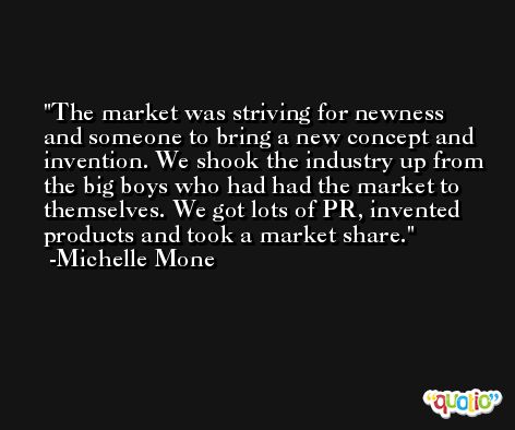 The market was striving for newness and someone to bring a new concept and invention. We shook the industry up from the big boys who had had the market to themselves. We got lots of PR, invented products and took a market share. -Michelle Mone