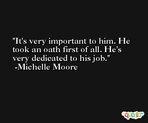 It's very important to him. He took an oath first of all. He's very dedicated to his job. -Michelle Moore
