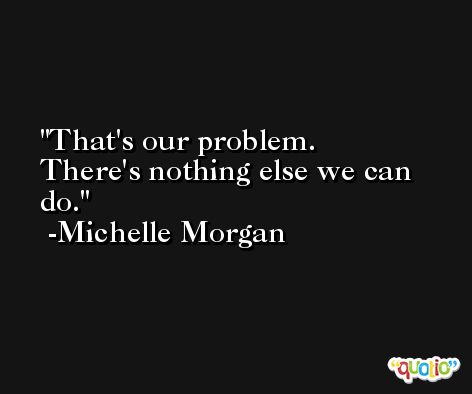 That's our problem. There's nothing else we can do. -Michelle Morgan