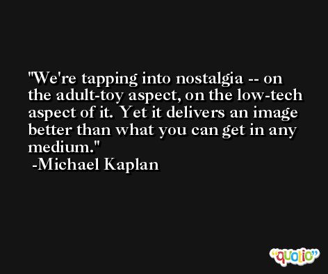 We're tapping into nostalgia -- on the adult-toy aspect, on the low-tech aspect of it. Yet it delivers an image better than what you can get in any medium. -Michael Kaplan
