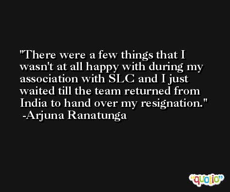 There were a few things that I wasn't at all happy with during my association with SLC and I just waited till the team returned from India to hand over my resignation. -Arjuna Ranatunga