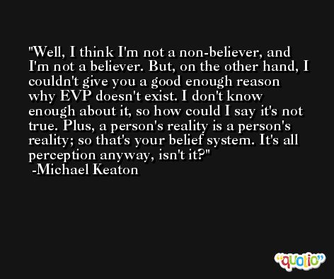 Well, I think I'm not a non-believer, and I'm not a believer. But, on the other hand, I couldn't give you a good enough reason why EVP doesn't exist. I don't know enough about it, so how could I say it's not true. Plus, a person's reality is a person's reality; so that's your belief system. It's all perception anyway, isn't it? -Michael Keaton