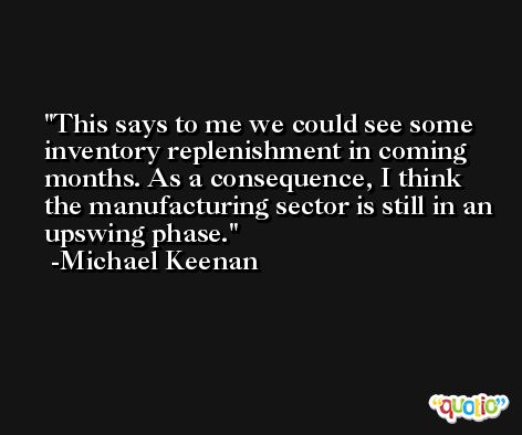 This says to me we could see some inventory replenishment in coming months. As a consequence, I think the manufacturing sector is still in an upswing phase. -Michael Keenan