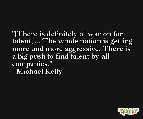 [There is definitely a] war on for talent, ... The whole nation is getting more and more aggressive. There is a big push to find talent by all companies. -Michael Kelly