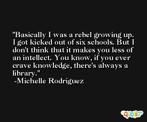 Basically I was a rebel growing up. I got kicked out of six schools. But I don't think that it makes you less of an intellect. You know, if you ever crave knowledge, there's always a library. -Michelle Rodriguez
