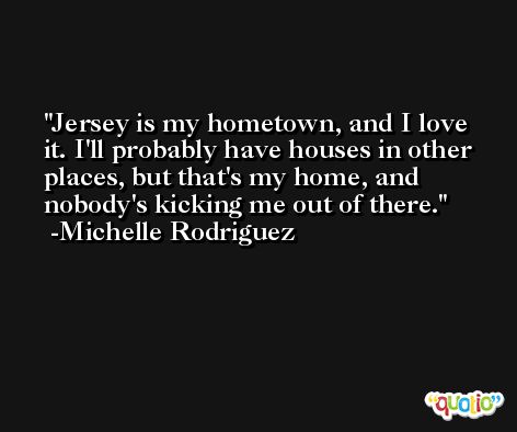 Jersey is my hometown, and I love it. I'll probably have houses in other places, but that's my home, and nobody's kicking me out of there. -Michelle Rodriguez
