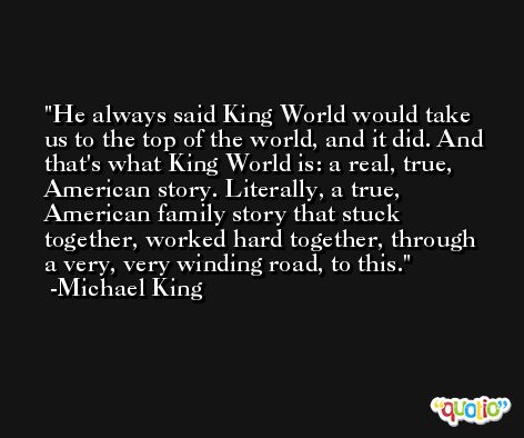 He always said King World would take us to the top of the world, and it did. And that's what King World is: a real, true, American story. Literally, a true, American family story that stuck together, worked hard together, through a very, very winding road, to this. -Michael King