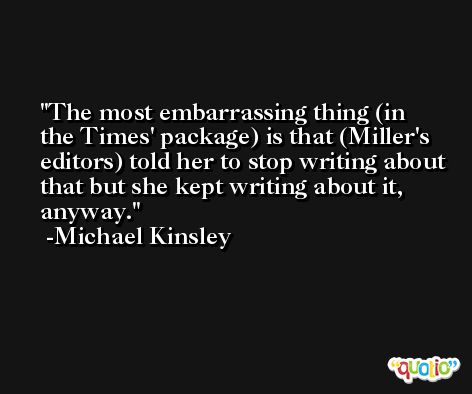 The most embarrassing thing (in the Times' package) is that (Miller's editors) told her to stop writing about that but she kept writing about it, anyway. -Michael Kinsley