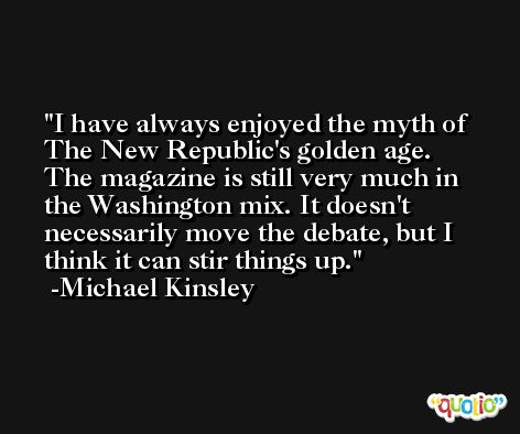 I have always enjoyed the myth of The New Republic's golden age. The magazine is still very much in the Washington mix. It doesn't necessarily move the debate, but I think it can stir things up. -Michael Kinsley