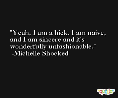 Yeah, I am a hick. I am naive, and I am sincere and it's wonderfully unfashionable. -Michelle Shocked