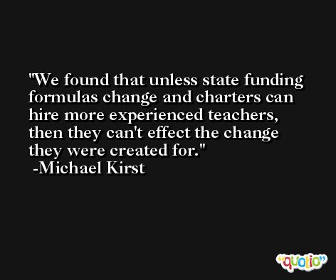 We found that unless state funding formulas change and charters can hire more experienced teachers, then they can't effect the change they were created for. -Michael Kirst