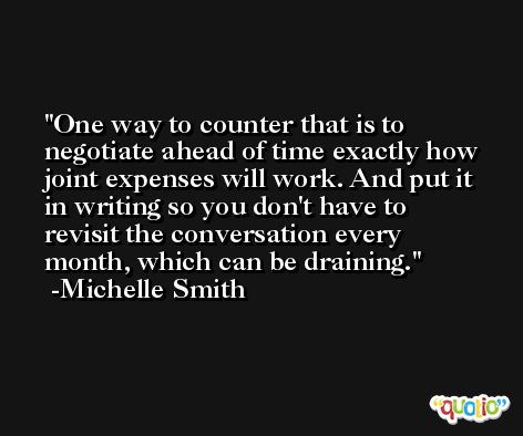 One way to counter that is to negotiate ahead of time exactly how joint expenses will work. And put it in writing so you don't have to revisit the conversation every month, which can be draining. -Michelle Smith