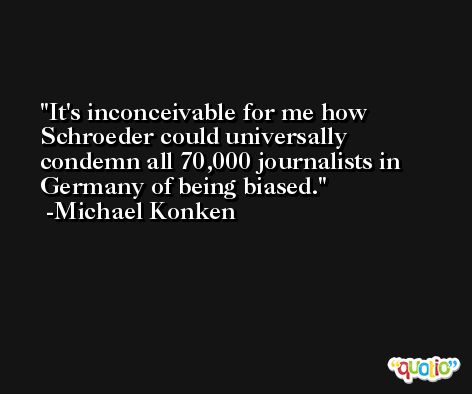It's inconceivable for me how Schroeder could universally condemn all 70,000 journalists in Germany of being biased. -Michael Konken