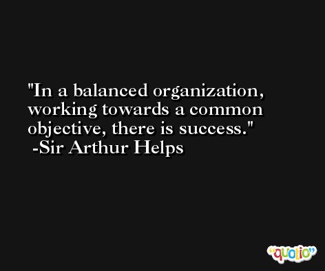 In a balanced organization, working towards a common objective, there is success. -Sir Arthur Helps
