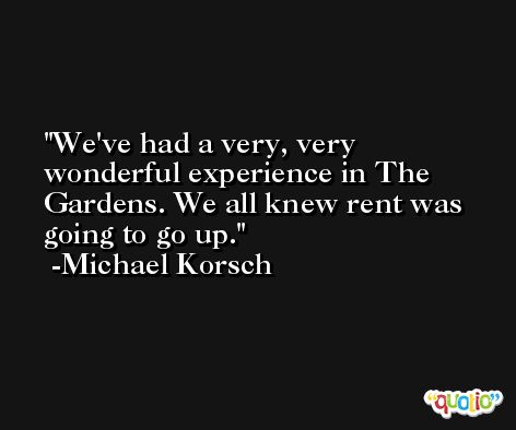 We've had a very, very wonderful experience in The Gardens. We all knew rent was going to go up. -Michael Korsch